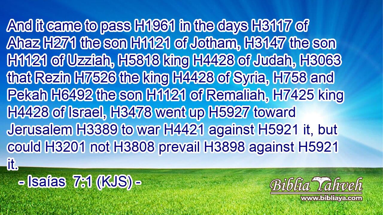 And it came to pass H1961 in the days H3117 of Ahaz H271 the son H1121 of Jotham, H3147 the son H1121 of Uzziah, H5818 king H4428 of Judah, H3063 that Rezin H7526 the king H4428 of Syria, H758 and Pekah H6492 the son H1121 of Remaliah, H7425 king H4428 of Israel, H3478 went up H5927 toward Jerusalem H3389 to war H4421 against H5921 it, but could H3201 not H3808 prevail H3898 against H5921 it.