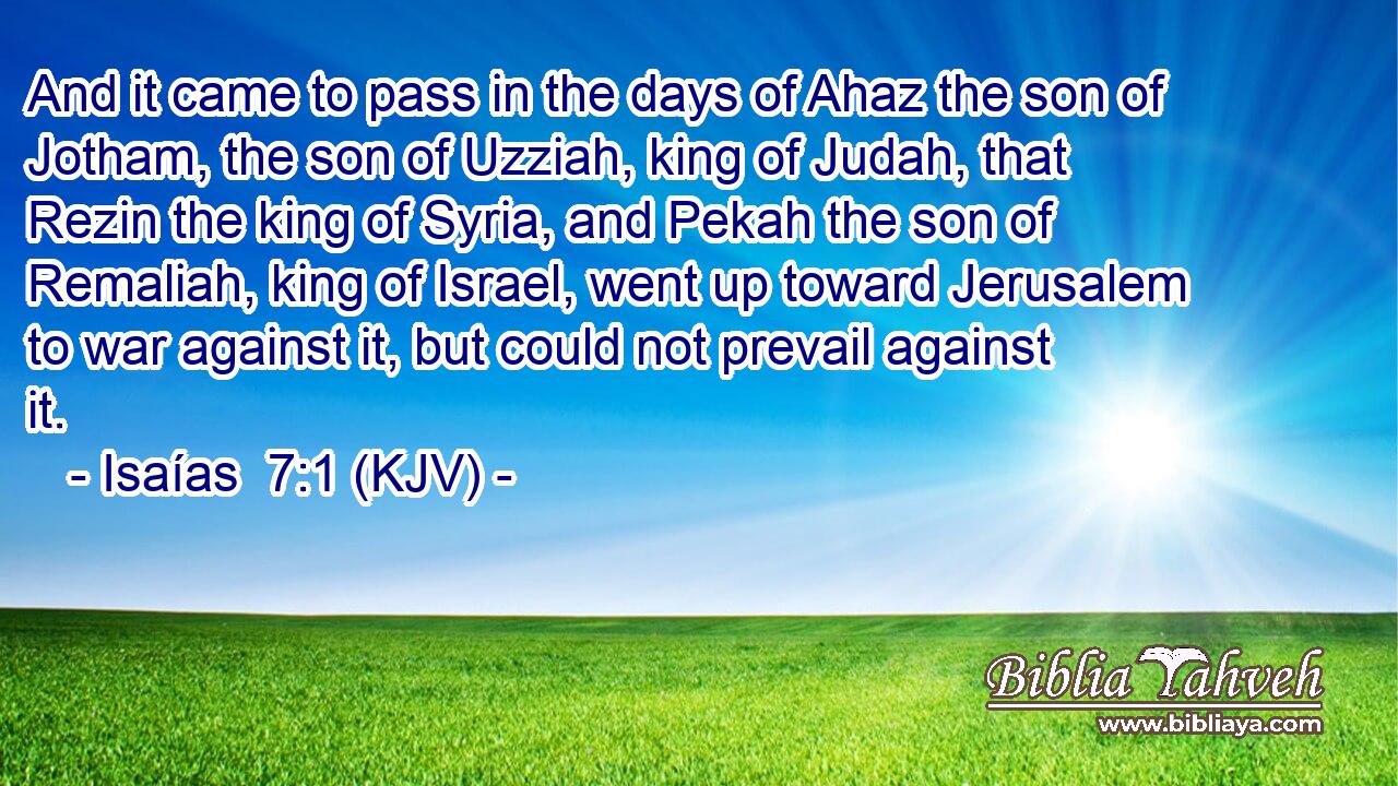 And it came to pass in the days of Ahaz the son of Jotham, the son of Uzziah, king of Judah, that Rezin the king of Syria, and Pekah the son of Remaliah, king of Israel, went up toward Jerusalem to war against it, but could not prevail against it.
