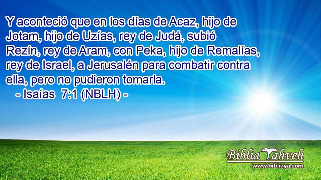  Y aconteció que en los días de Acaz, hijo de Jotam, hijo de Uzías, rey de Judá, subió Rezín, rey de Aram, con Peka, hijo de Remalías, rey de Israel, a Jerusalén para combatir contra ella, pero no pudieron tomarla. 