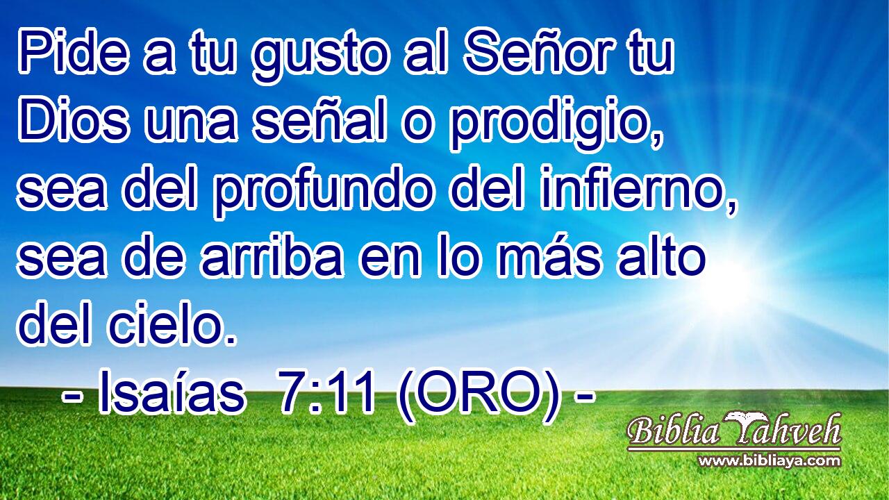  Pide a tu gusto al Señor tu Dios una señal o prodigio, sea del profundo del infierno, sea de arriba en lo más alto del cielo. 