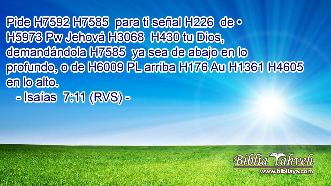 Pide H7592 H7585  para ti señal H226  de • H5973 Pw Jehová H3068  H430 tu Dios, demandándola H7585  ya sea de abajo en lo profundo, o de H6009 PL arriba H176 Au H1361 H4605 en lo alto. 