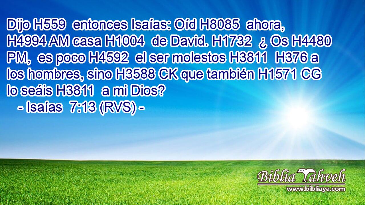 Dijo H559  entonces Isaías: Oíd H8085  ahora, H4994 AM casa H1004  de David. H1732  ¿ Os H4480 PM,  es poco H4592  el ser molestos H3811  H376 a los hombres, sino H3588 CK que también H1571 CG lo seáis H3811  a mi Dios? 