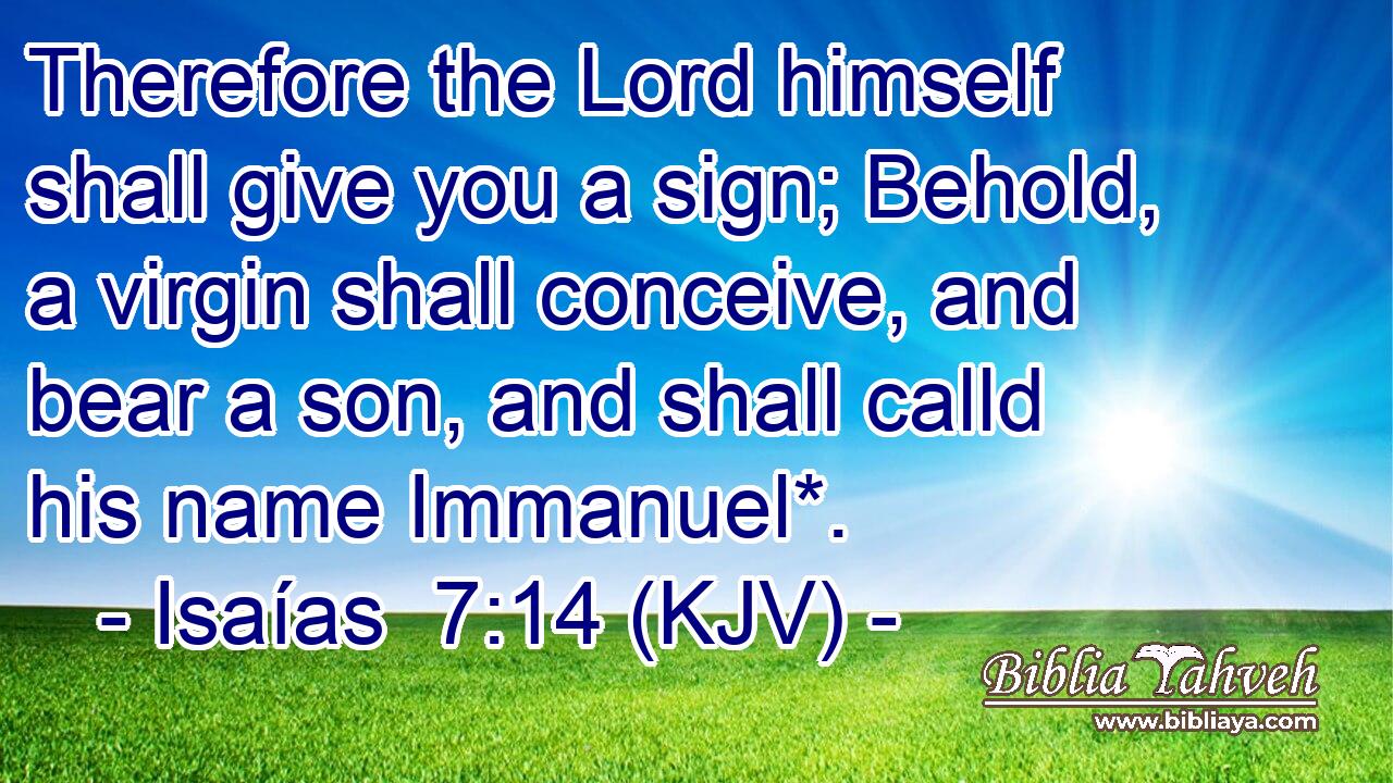 Therefore the Lord himself shall give you a sign; Behold, a virgin shall conceive, and bear a son, and shall calld his name Immanuel*.