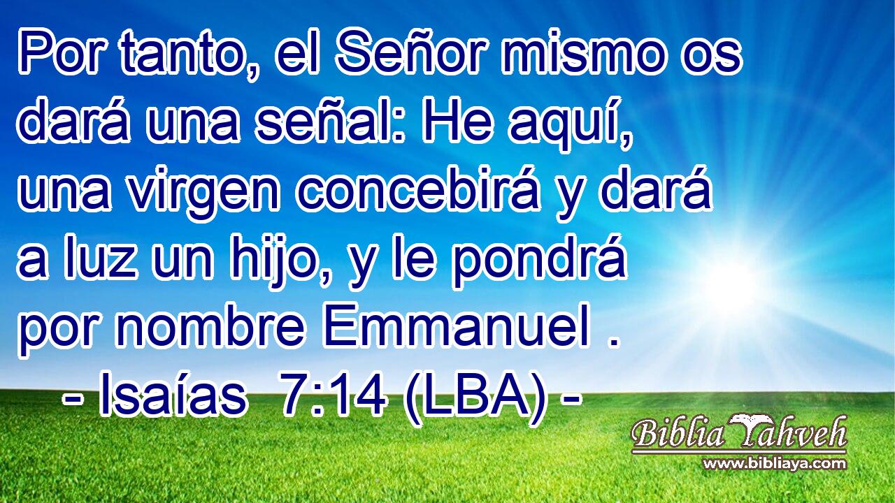 Por tanto, el Señor mismo os dará una señal: He aquí, una virgen concebirá y dará a luz un hijo, y le pondrá por nombre Emmanuel .