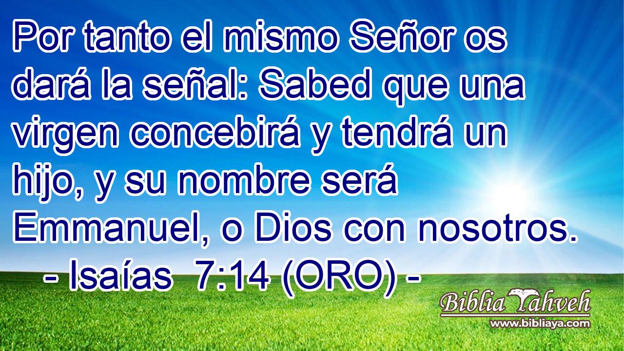  Por tanto el mismo Señor os dará la señal: Sabed que una virgen concebirá y tendrá un hijo, y su nombre será Emmanuel, o Dios con nosotros. 