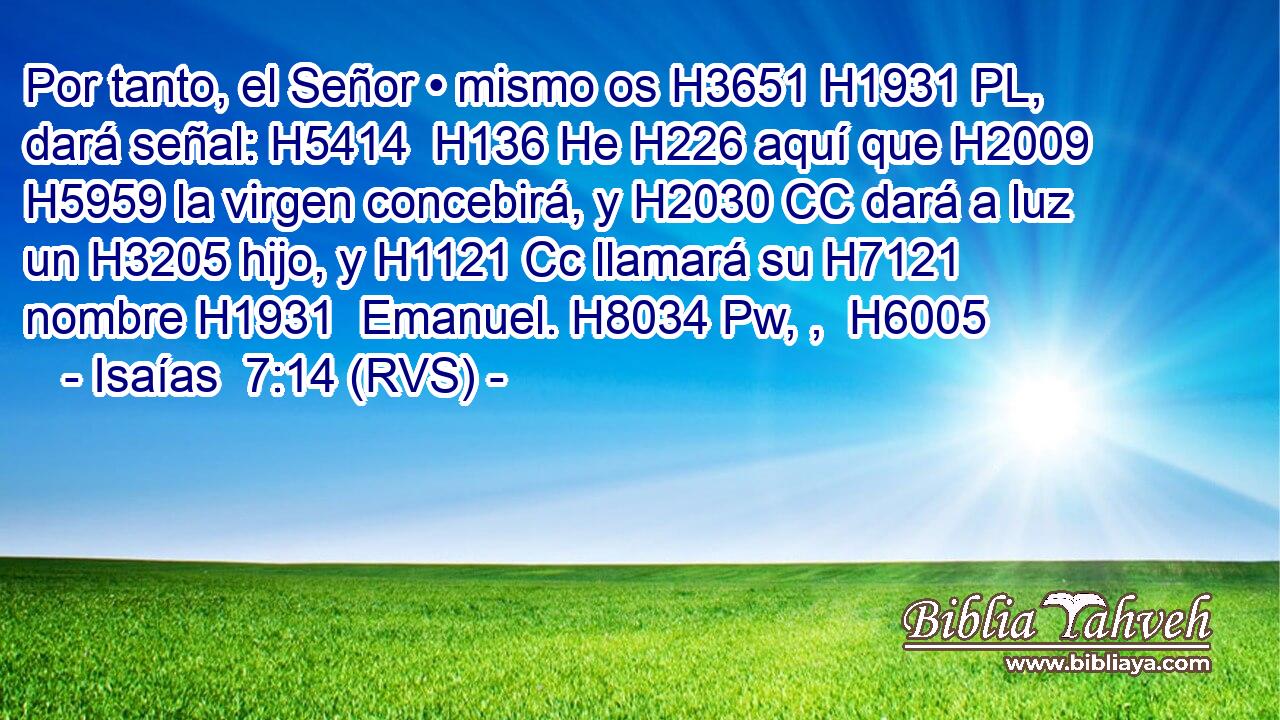 Por tanto, el Señor • mismo os H3651 H1931 PL,  dará señal: H5414  H136 He H226 aquí que H2009 H5959 la virgen concebirá, y H2030 CC dará a luz un H3205 hijo, y H1121 Cc llamará su H7121  nombre H1931  Emanuel. H8034 Pw, ,  H6005 