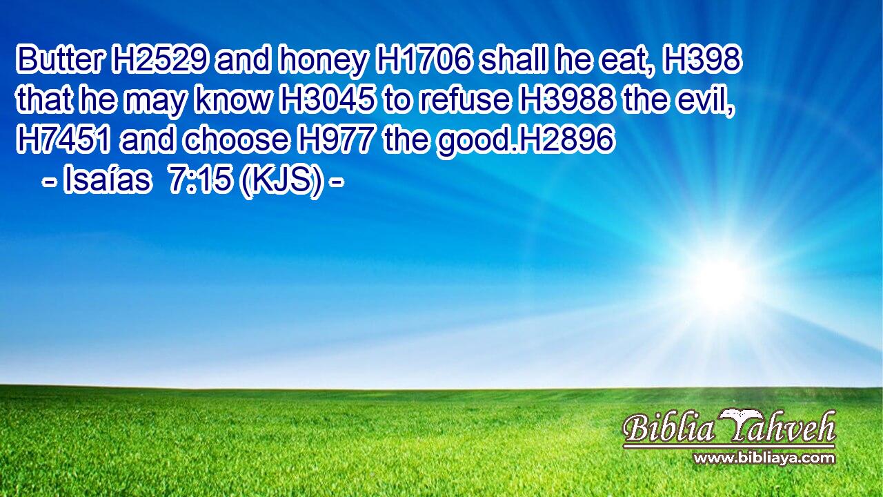 Butter H2529 and honey H1706 shall he eat, H398 that he may know H3045 to refuse H3988 the evil, H7451 and choose H977 the good.H2896