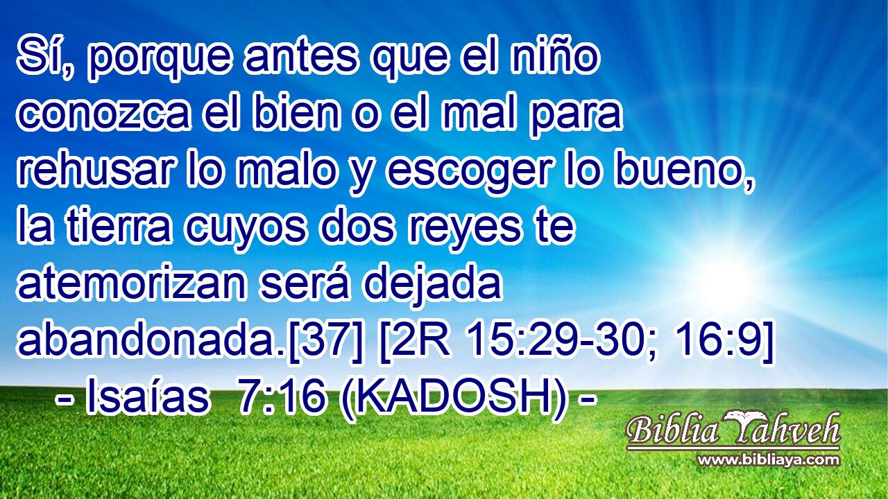  Sí, porque antes que el niño conozca el bien o el mal para rehusar lo malo y escoger lo bueno, la tierra cuyos dos reyes te atemorizan será dejada abandonada.[37] [2R 15:29-30; 16:9] 