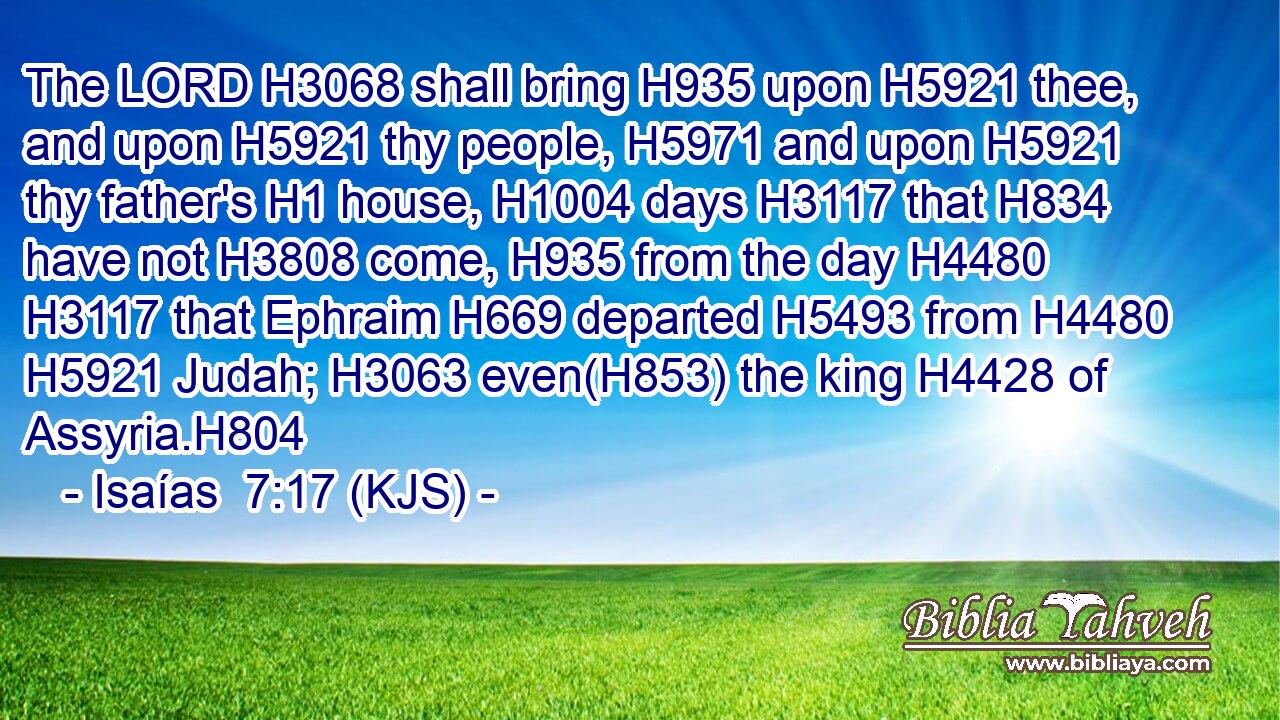 The LORD H3068 shall bring H935 upon H5921 thee, and upon H5921 thy people, H5971 and upon H5921 thy father's H1 house, H1004 days H3117 that H834 have not H3808 come, H935 from the day H4480  H3117 that Ephraim H669 departed H5493 from H4480  H5921 Judah; H3063 even(H853) the king H4428 of Assyria.H804