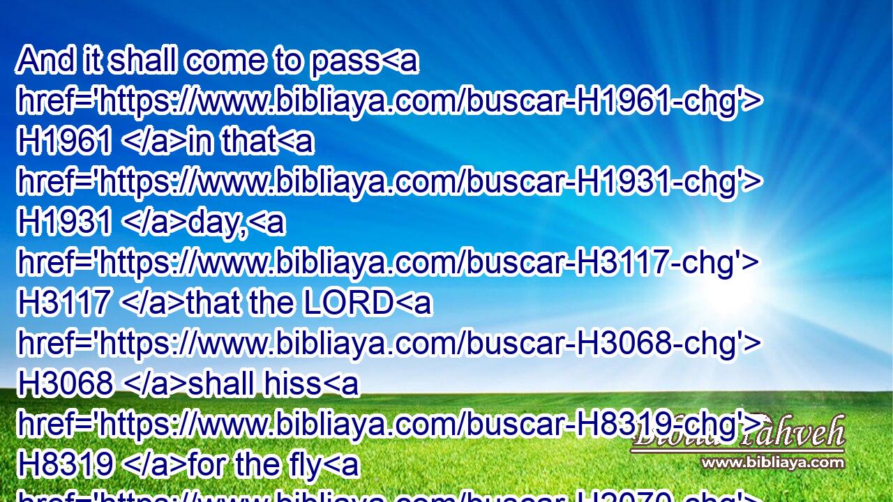 And it shall come to pass H1961 in that H1931 day, H3117 that the LORD H3068 shall hiss H8319 for the fly H2070 that H834 is in the uttermost part H7097 of the rivers H2975 of Egypt, H4714 and for the bee H1682 that H834 is in the land H776 of Assyria.H804