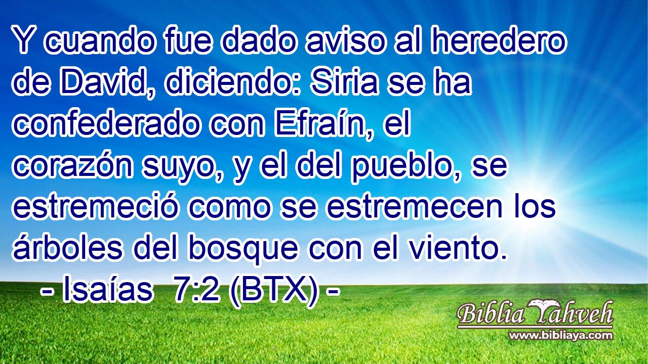 Y cuando fue dado aviso al heredero de David, diciendo: Siria se ha confederado con Efraín, el corazón suyo, y el del pueblo, se estremeció como se estremecen los árboles del bosque con el viento.