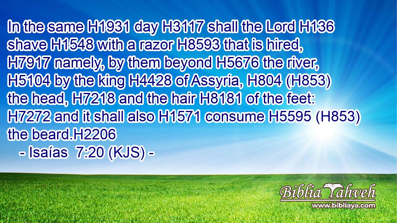 In the same H1931 day H3117 shall the Lord H136 shave H1548 with a razor H8593 that is hired, H7917 namely, by them beyond H5676 the river, H5104 by the king H4428 of Assyria, H804 (H853) the head, H7218 and the hair H8181 of the feet: H7272 and it shall also H1571 consume H5595 (H853) the beard.H2206