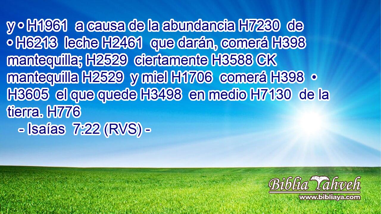 y • H1961  a causa de la abundancia H7230  de • H6213  leche H2461  que darán, comerá H398  mantequilla; H2529  ciertamente H3588 CK mantequilla H2529  y miel H1706  comerá H398  • H3605  el que quede H3498  en medio H7130  de la tierra. H776  