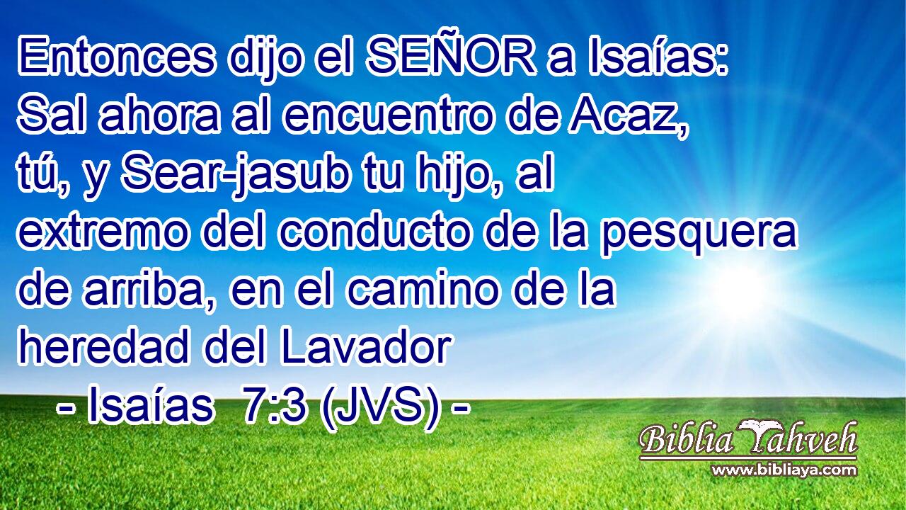 Entonces dijo el SEÑOR a Isaías: Sal ahora al encuentro de Acaz, tú, y Sear-jasub tu hijo, al extremo del conducto de la pesquera de arriba, en el camino de la heredad del Lavador