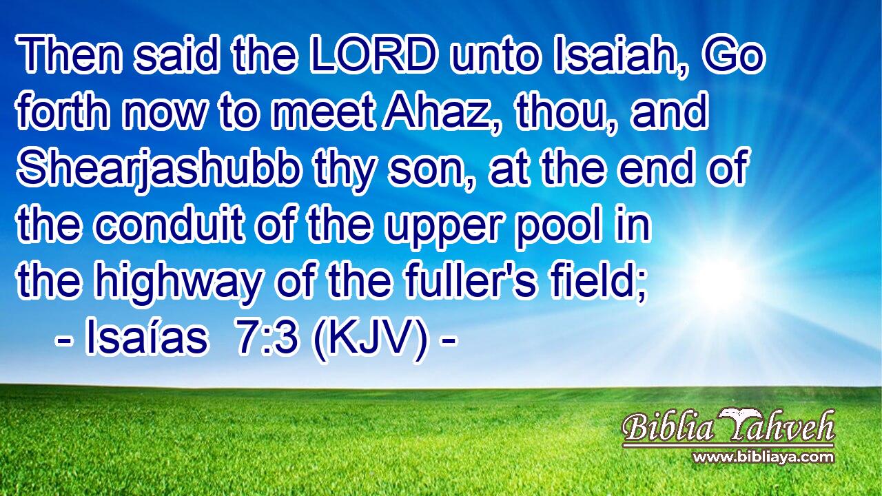 Then said the LORD unto Isaiah, Go forth now to meet Ahaz, thou, and Shearjashubb thy son, at the end of the conduit of the upper pool in the highway of the fuller's field;