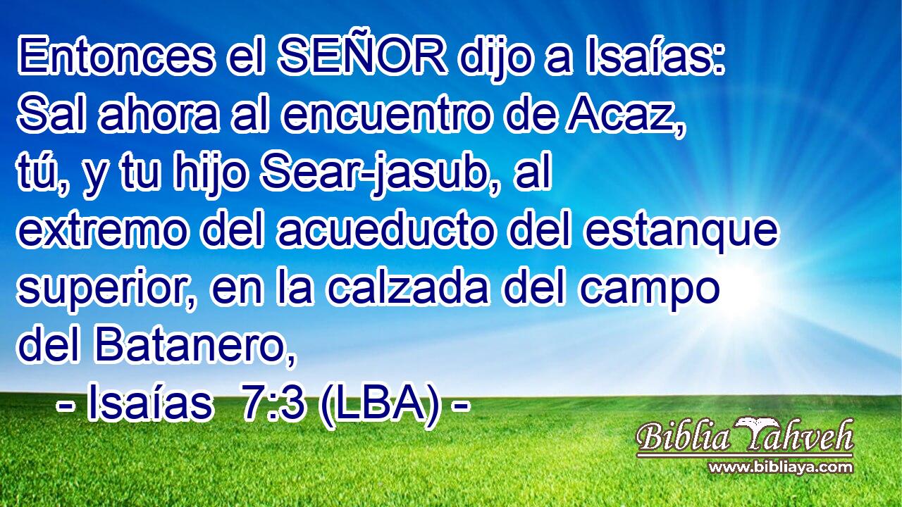 Entonces el SEÑOR dijo a Isaías: Sal ahora al encuentro de Acaz, tú, y tu hijo Sear-jasub, al extremo del acueducto del estanque superior, en la calzada del campo del Batanero,