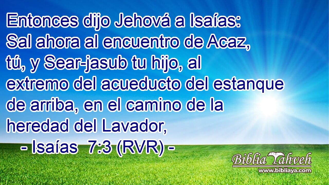 Entonces dijo Jehová a Isaías: Sal ahora al encuentro de Acaz, tú, y Sear-jasub tu hijo, al extremo del acueducto del estanque de arriba, en el camino de la heredad del Lavador,