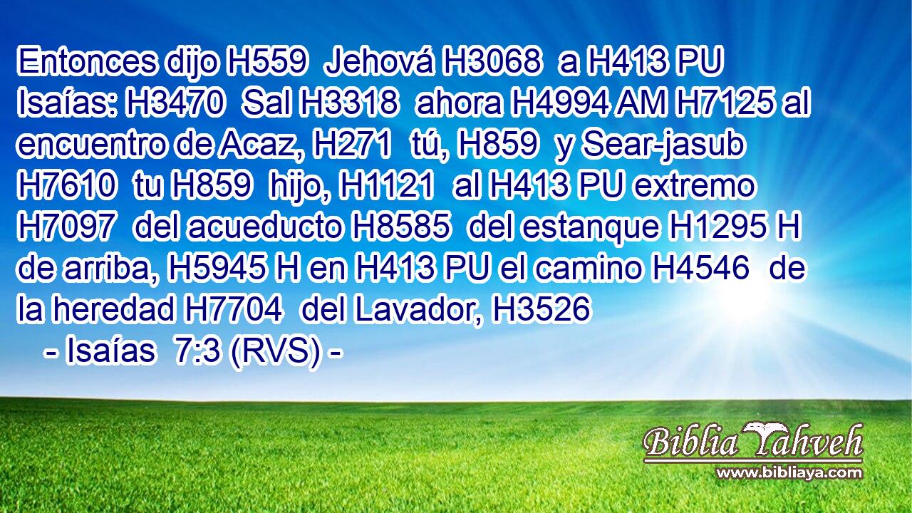 Entonces dijo H559  Jehová H3068  a H413 PU Isaías: H3470  Sal H3318  ahora H4994 AM H7125 al encuentro de Acaz, H271  tú, H859  y Sear-jasub H7610  tu H859  hijo, H1121  al H413 PU extremo H7097  del acueducto H8585  del estanque H1295 H de arriba, H5945 H en H413 PU el camino H4546  de la heredad H7704  del Lavador, H3526  