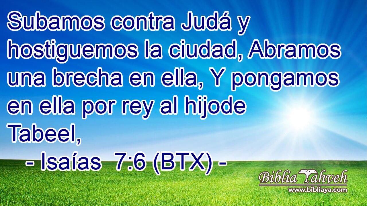 Subamos contra Judá y hostiguemos la ciudad, Abramos una brecha en ella, Y pongamos en ella por rey al hijode Tabeel,