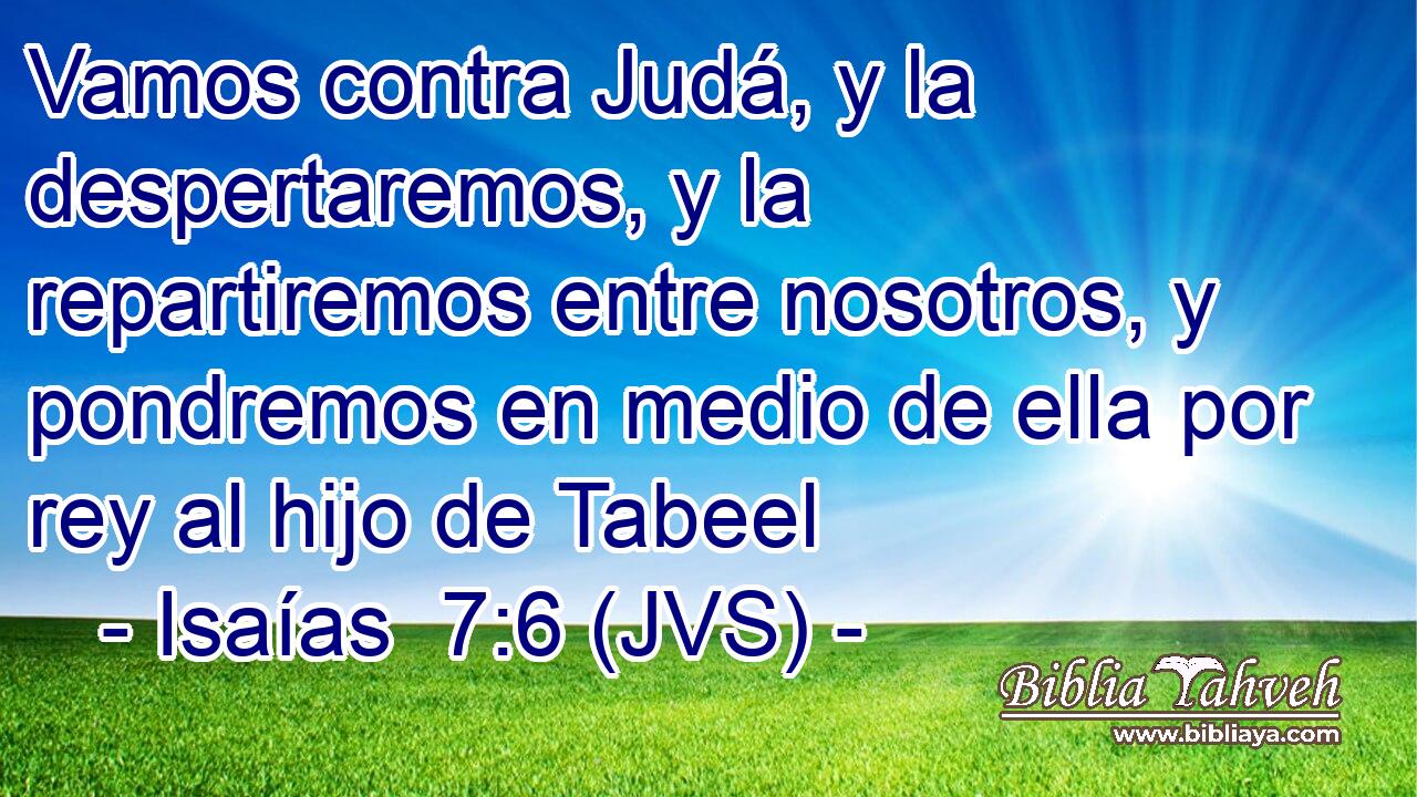 Vamos contra Judá, y la despertaremos, y la repartiremos entre nosotros, y pondremos en medio de ella por rey al hijo de Tabeel