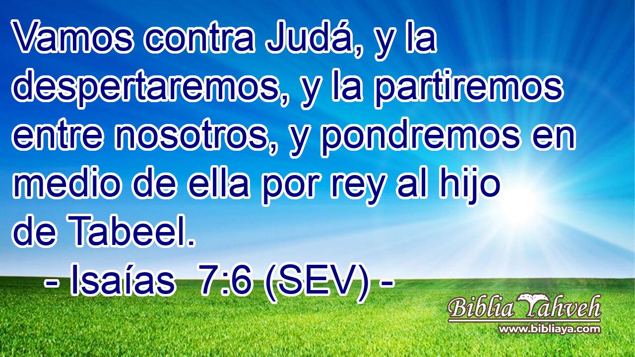 Vamos contra Judá, y la despertaremos, y la partiremos entre nosotros, y pondremos en medio de ella por rey al hijo de Tabeel.