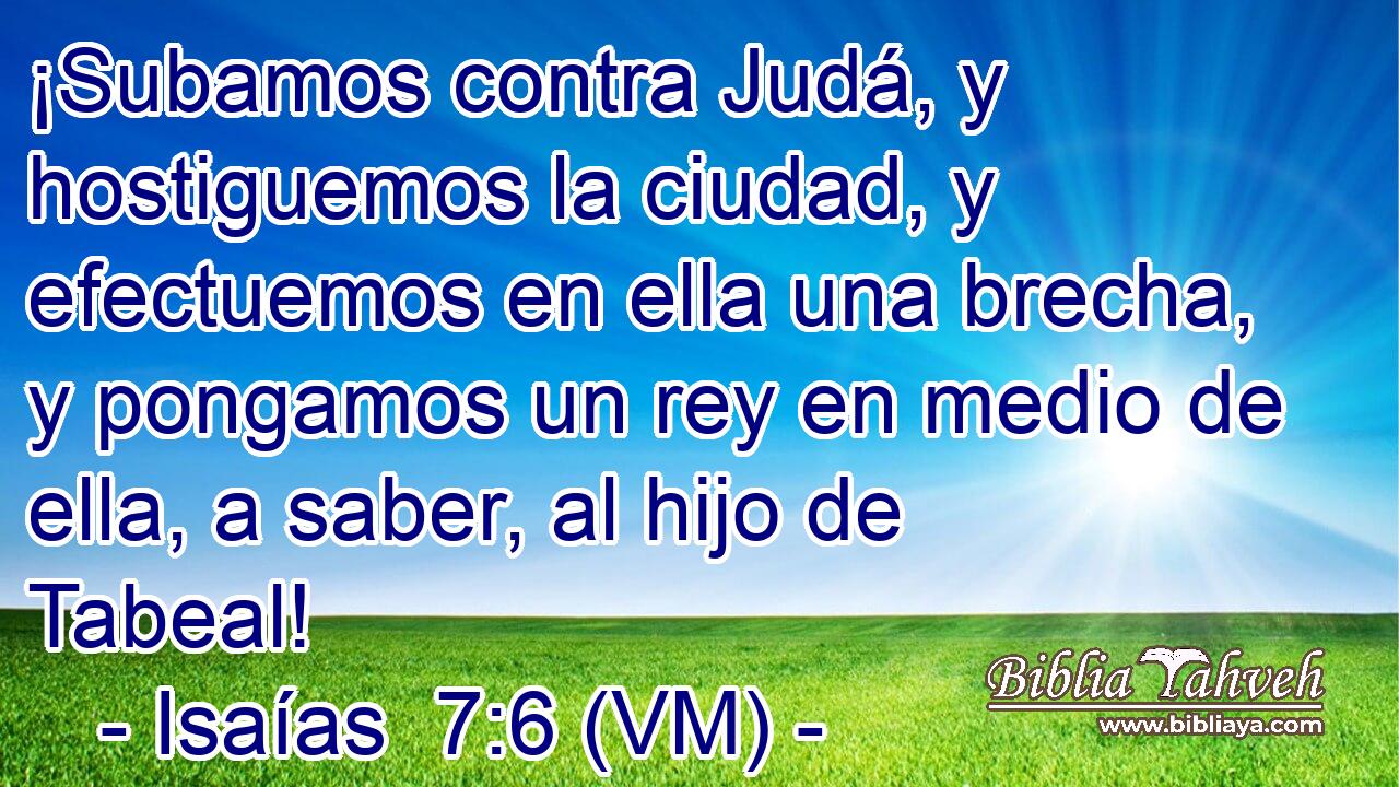 ¡Subamos contra Judá, y hostiguemos la ciudad, y efectuemos en ella una brecha, y pongamos un rey en medio de ella, a saber, al hijo de Tabeal! 