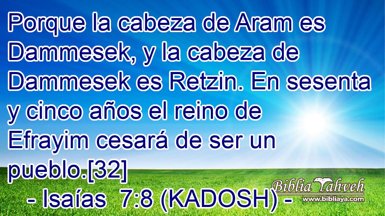  Porque la cabeza de Aram es Dammesek, y la cabeza de Dammesek es Retzin. En sesenta y cinco años el reino de Efrayim cesará de ser un pueblo.[32] 