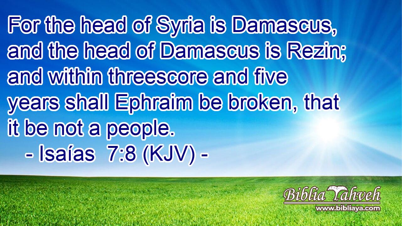 For the head of Syria is Damascus, and the head of Damascus is Rezin; and within threescore and five years shall Ephraim be broken, that it be not a people.