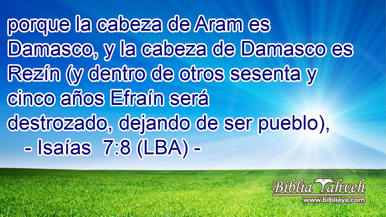 porque la cabeza de Aram es Damasco, y la cabeza de Damasco es Rezín (y dentro de otros sesenta y cinco años Efraín será destrozado, dejando de ser pueblo),