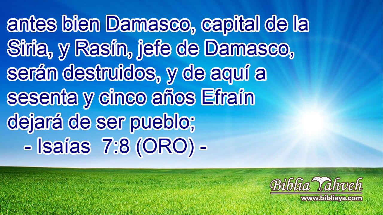  antes bien Damasco, capital de la Siria, y Rasín, jefe de Damasco, serán destruidos, y de aquí a sesenta y cinco años Efraín dejará de ser pueblo; 