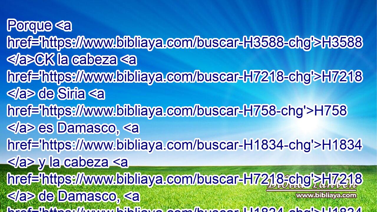 Porque H3588 CK la cabeza H7218  de Siria H758  es Damasco, H1834  y la cabeza H7218  de Damasco, H1834  Rezín; H7526  H1157 y dentro de sesenta H8346  y cinco H2568  años H8141  H2844 Efraín H669  será quebrantado hasta dejar de ser pueblo. H5971  