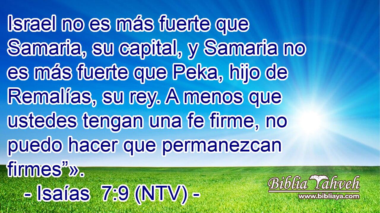 Israel no es más fuerte que Samaria, su capital, y Samaria no es más fuerte que Peka, hijo de Remalías, su rey. A menos que ustedes tengan una fe firme, no puedo hacer que permanezcan firmes”».