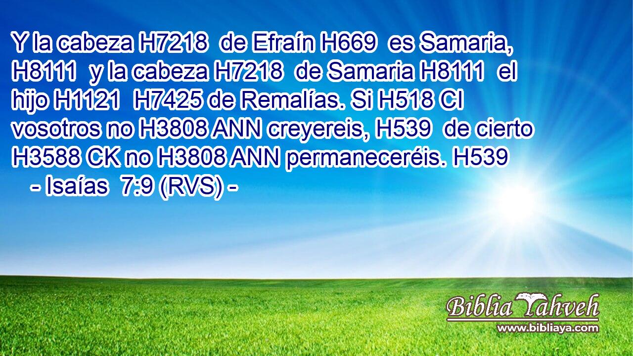 Y la cabeza H7218  de Efraín H669  es Samaria, H8111  y la cabeza H7218  de Samaria H8111  el hijo H1121  H7425 de Remalías. Si H518 CI vosotros no H3808 ANN creyereis, H539  de cierto H3588 CK no H3808 ANN permaneceréis. H539  