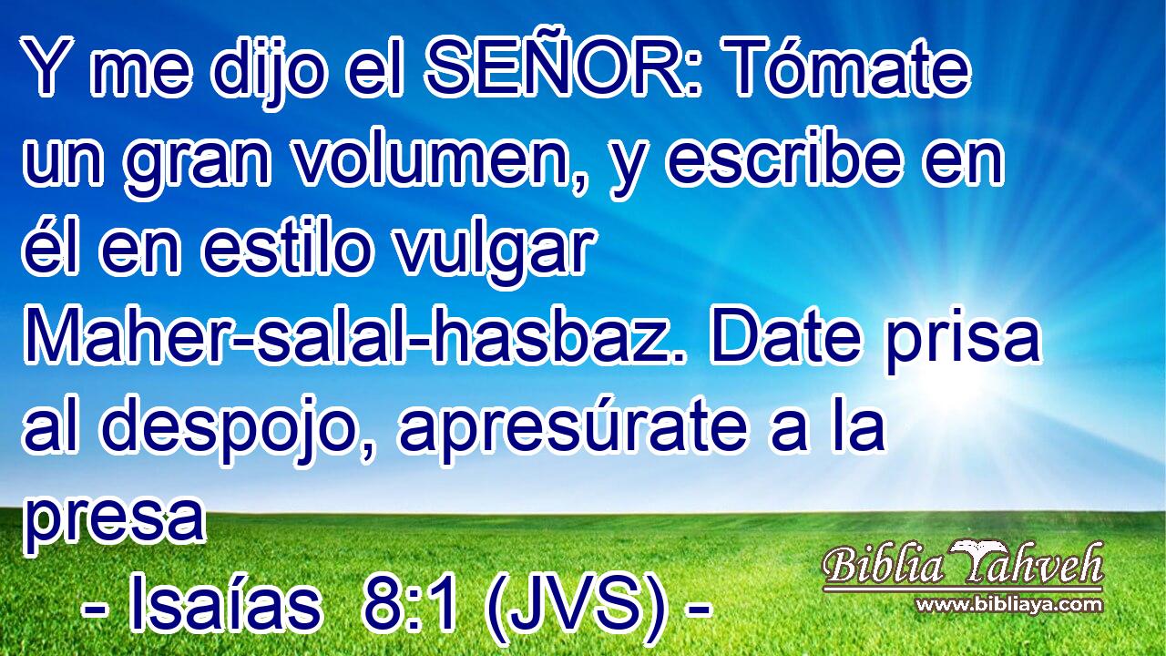 Y me dijo el SEÑOR: Tómate un gran volumen, y escribe en él en estilo vulgar Maher-salal-hasbaz. Date prisa al despojo, apresúrate a la presa