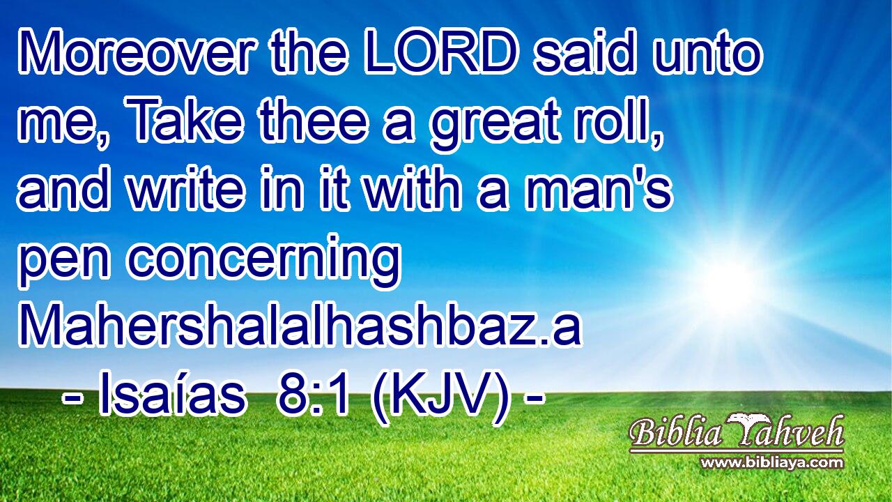 Moreover the LORD said unto me, Take thee a great roll, and write in it with a man's pen concerning Mahershalalhashbaz.a