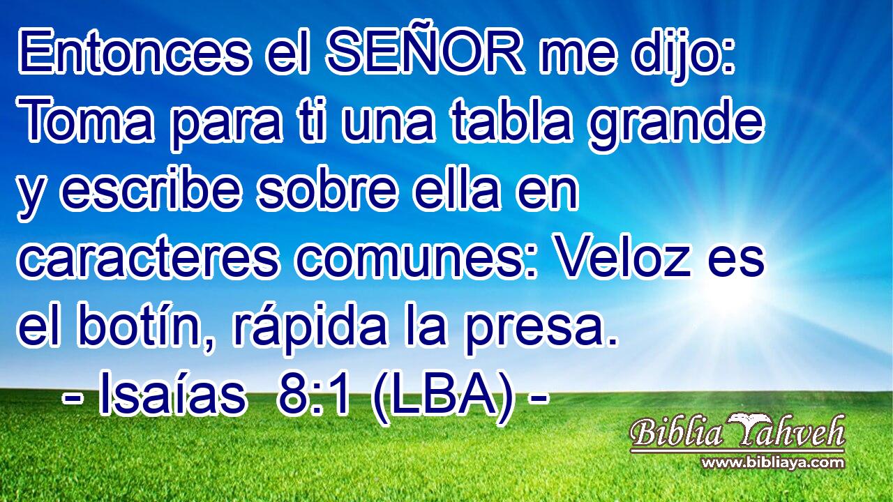 Entonces el SEÑOR me dijo: Toma para ti una tabla grande y escribe sobre ella en caracteres comunes: Veloz es el botín, rápida la presa.