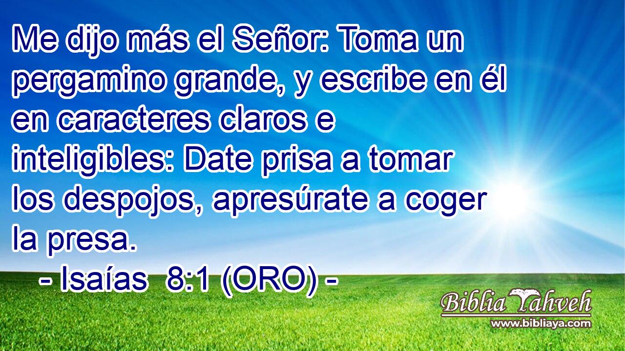  Me dijo más el Señor: Toma un pergamino grande, y escribe en él en caracteres claros e inteligibles: Date prisa a tomar los despojos, apresúrate a coger la presa. 