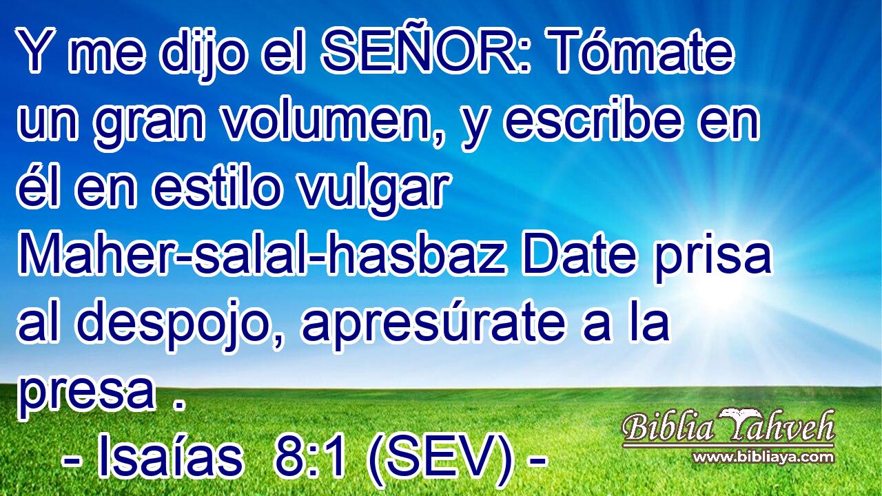 Y me dijo el SEÑOR: Tómate un gran volumen, y escribe en él en estilo vulgar Maher-salal-hasbaz Date prisa al despojo, apresúrate a la presa .