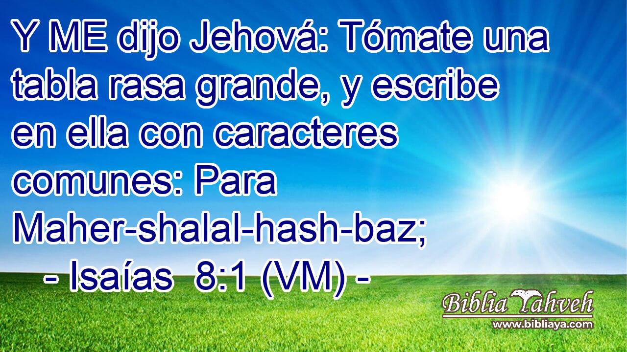  Y ME dijo Jehová: Tómate una tabla rasa grande, y escribe en ella con caracteres comunes: Para Maher-shalal-hash-baz; 