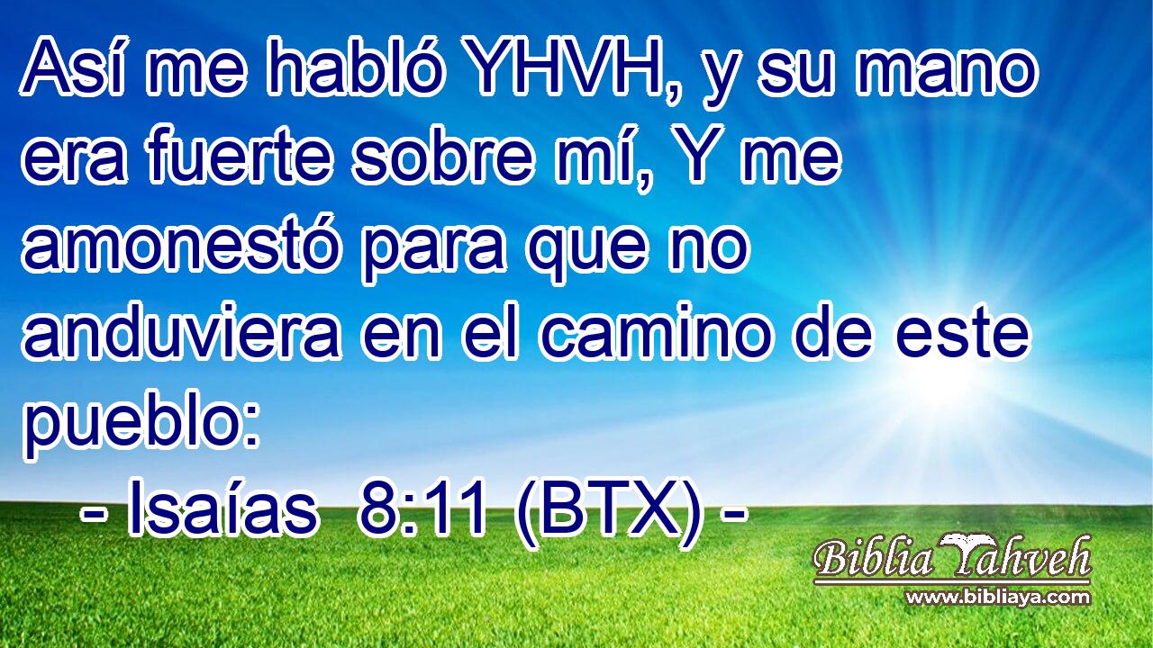 Así me habló YHVH, y su mano era fuerte sobre mí, Y me amonestó para que no anduviera en el camino de este pueblo: