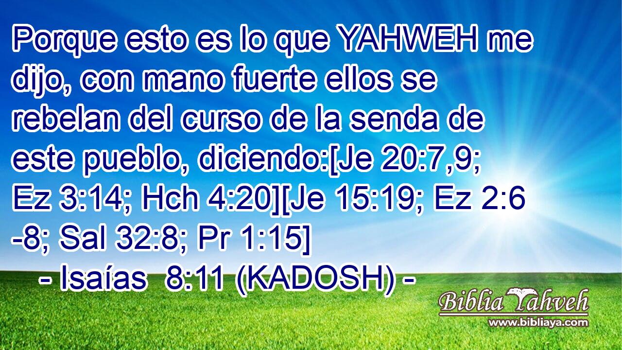  Porque esto es lo que YAHWEH me dijo, con mano fuerte ellos se rebelan del curso de la senda de este pueblo, diciendo:[Je 20:7,9; Ez 3:14; Hch 4:20][Je 15:19; Ez 2:6 -8; Sal 32:8; Pr 1:15] 