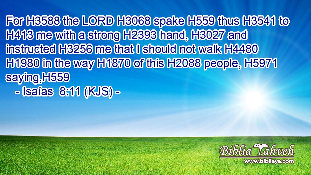 For H3588 the LORD H3068 spake H559 thus H3541 to H413 me with a strong H2393 hand, H3027 and instructed H3256 me that I should not walk H4480  H1980 in the way H1870 of this H2088 people, H5971 saying,H559