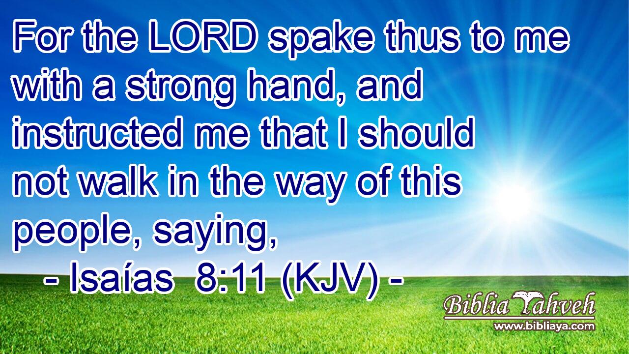 For the LORD spake thus to me with a strong hand, and instructed me that I should not walk in the way of this people, saying,
