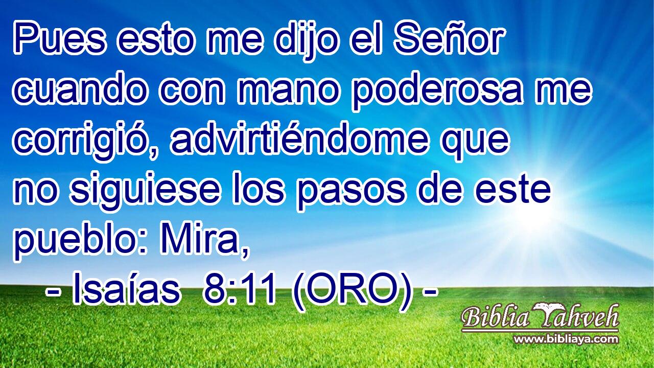  Pues esto me dijo el Señor cuando con mano poderosa me corrigió, advirtiéndome que no siguiese los pasos de este pueblo: Mira, 