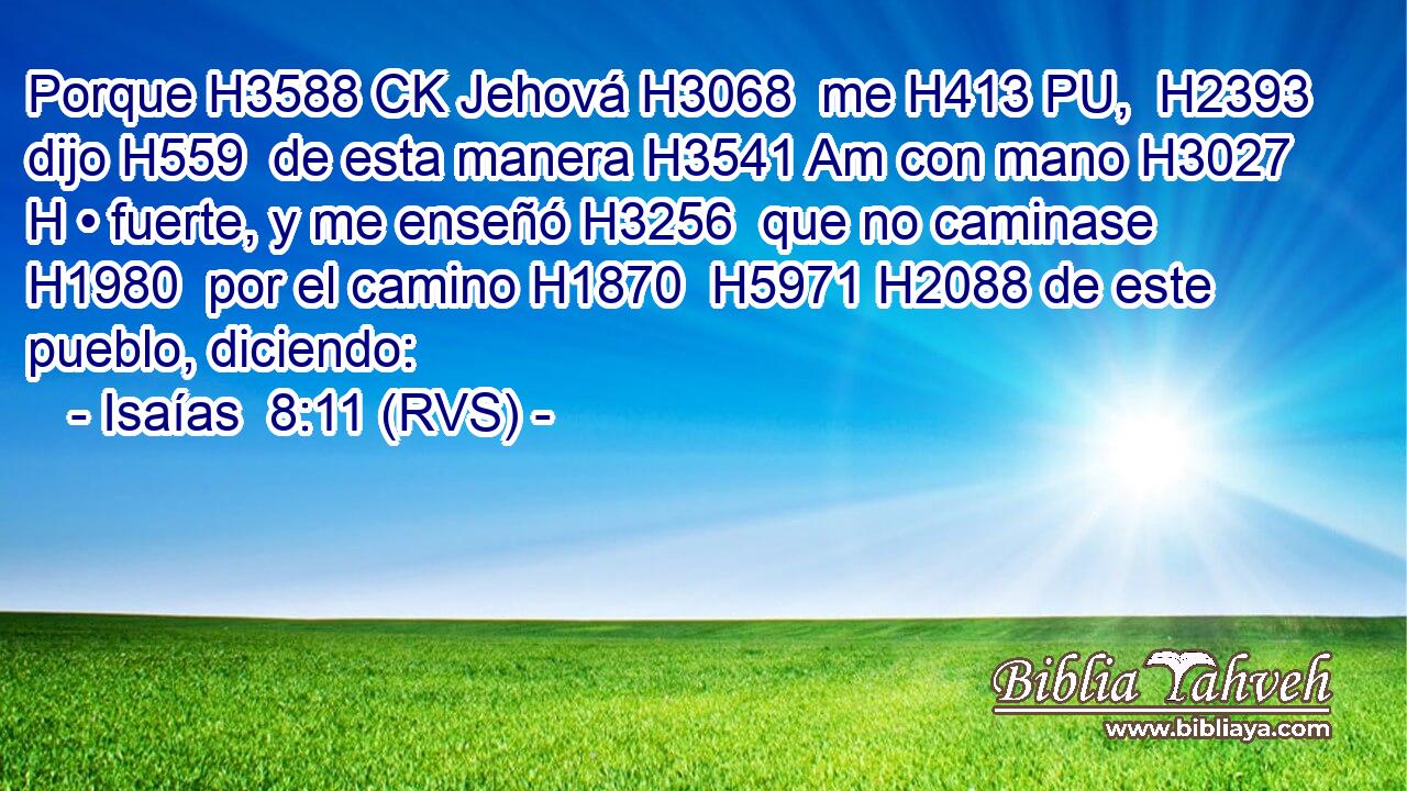 Porque H3588 CK Jehová H3068  me H413 PU,  H2393 dijo H559  de esta manera H3541 Am con mano H3027 H • fuerte, y me enseñó H3256  que no caminase H1980  por el camino H1870  H5971 H2088 de este pueblo, diciendo: 