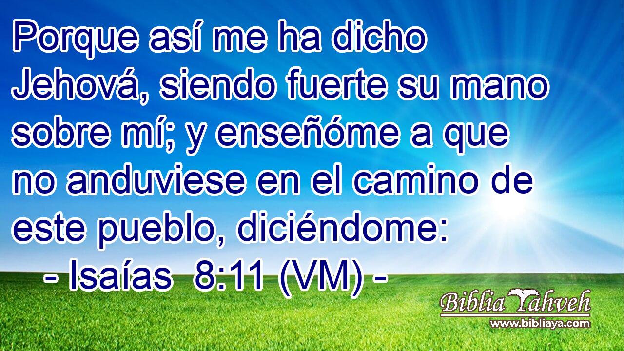  Porque así me ha dicho Jehová, siendo fuerte su mano sobre mí; y enseñóme a que no anduviese en el camino de este pueblo, diciéndome: 