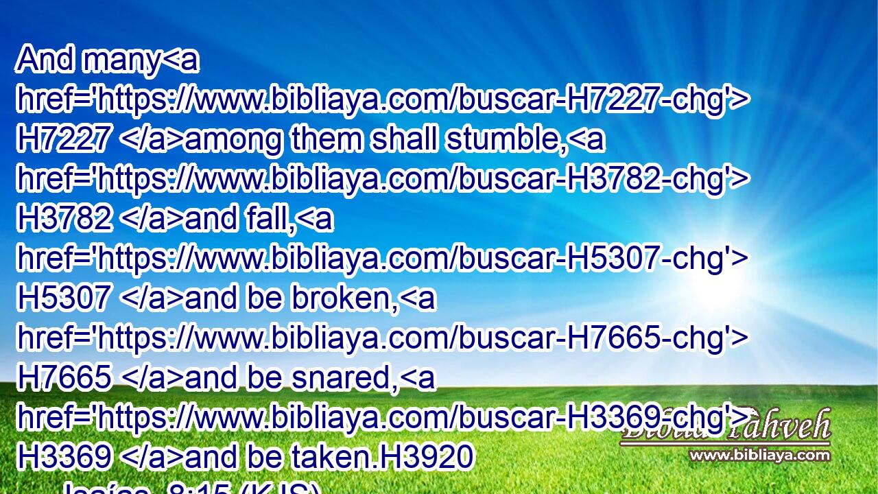 And many H7227 among them shall stumble, H3782 and fall, H5307 and be broken, H7665 and be snared, H3369 and be taken.H3920