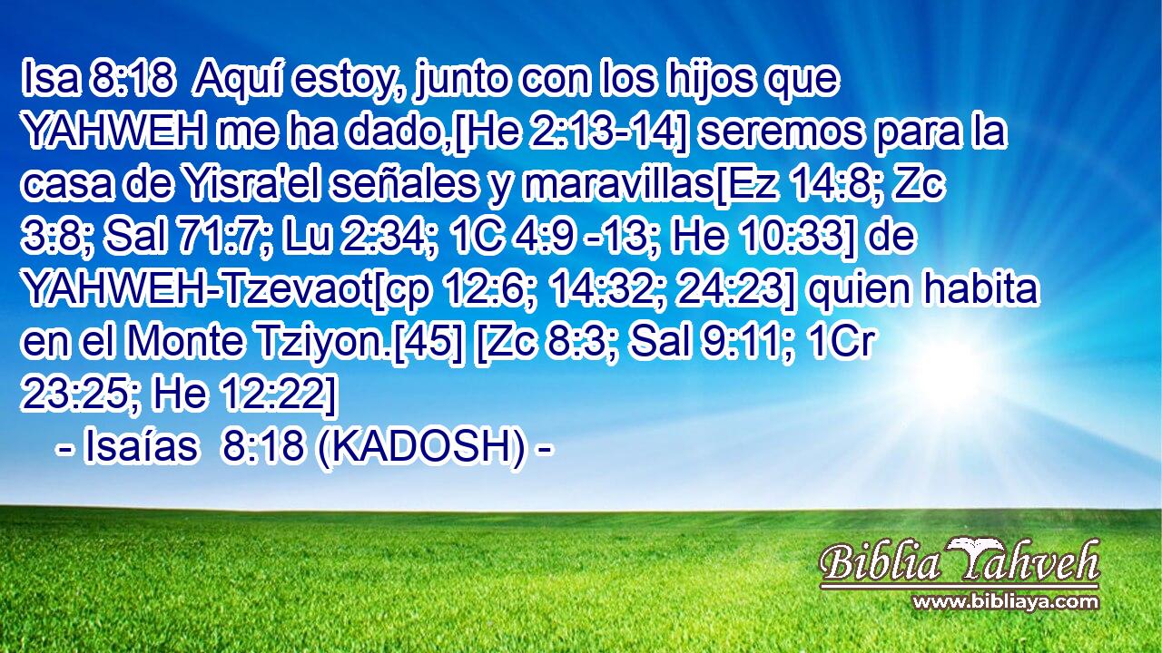  Aquí estoy, junto con los hijos que YAHWEH me ha dado,[He 2:13-14] seremos para la casa de Yisra'el señales y maravillas[Ez 14:8; Zc 3:8; Sal 71:7; Lu 2:34; 1C 4:9 -13; He 10:33] de YAHWEH-Tzevaot[cp 12:6; 14:32; 24:23] quien habita en el Monte Tziyon.[45] [Zc 8:3; Sal 9:11; 1Cr 23:25; He 12:22] 