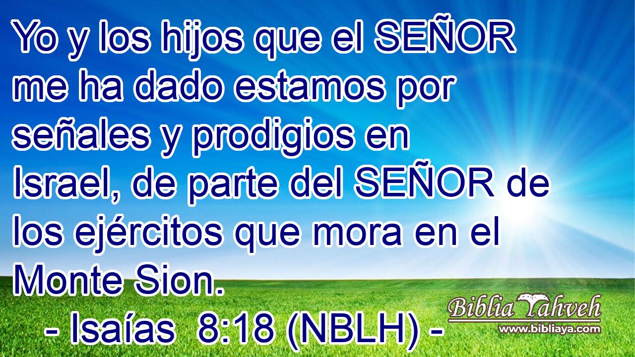  Yo y los hijos que el SEÑOR me ha dado estamos por señales y prodigios en Israel, de parte del SEÑOR de los ejércitos que mora en el Monte Sion. 