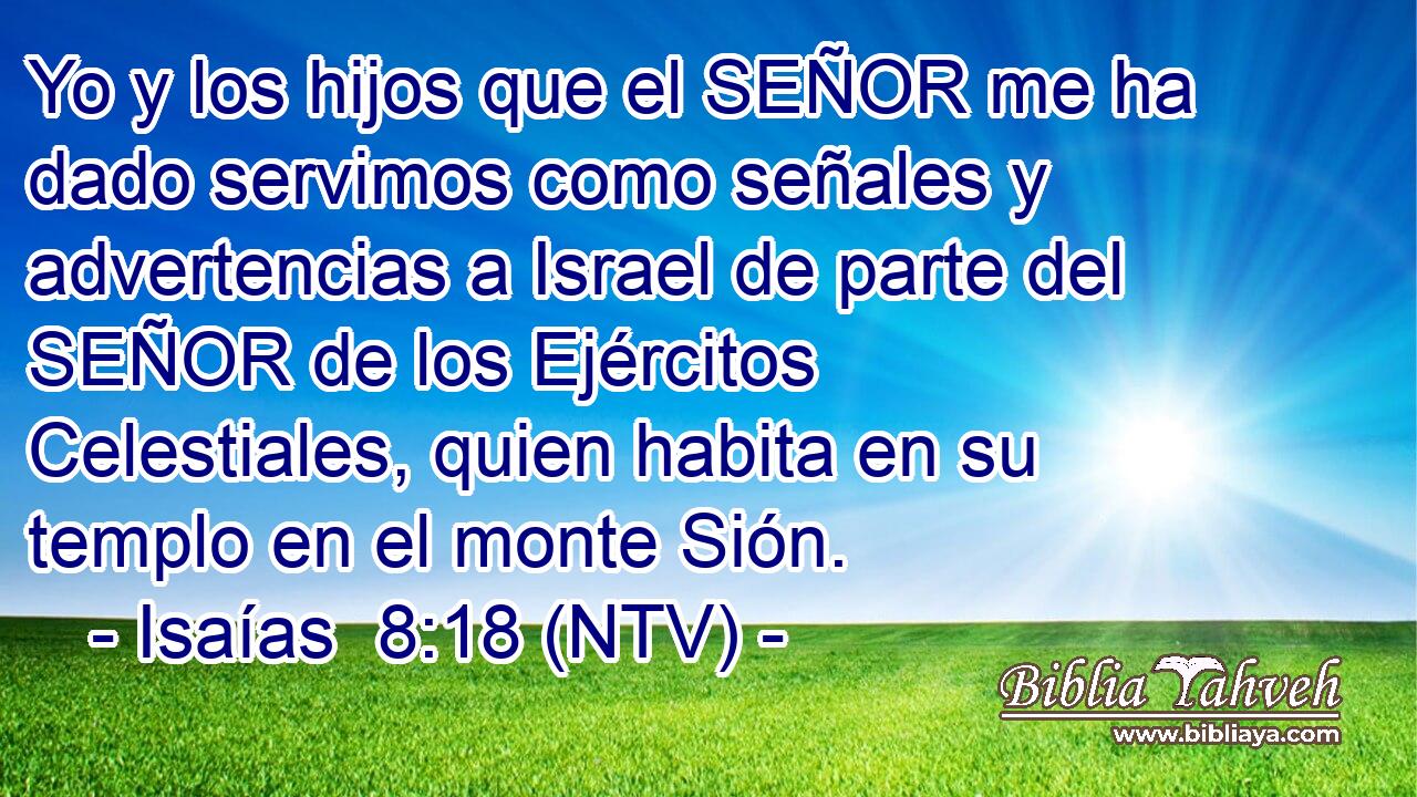 Yo y los hijos que el SEÑOR me ha dado servimos como señales y advertencias a Israel de parte del SEÑOR de los Ejércitos Celestiales, quien habita en su templo en el monte Sión.